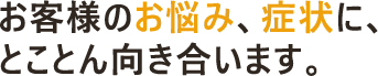 お客様のお悩み、症状に、とことん向き合います。