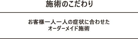 施術のこだわり お客様一人一人の症状に合わせた オーダーメイド施術