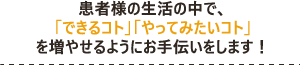 患者様の生活の中で、 「できるコト」「やってみたいコト」 を増やせるようにお手伝いをします！